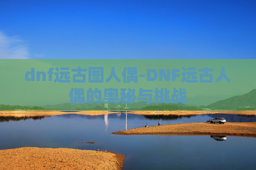 dnf远古图人偶-DNF远古人偶的奥秘与挑战