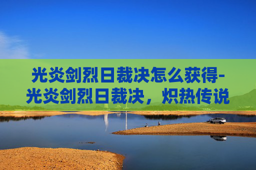 光炎剑烈日裁决怎么获得-光炎剑烈日裁决，炽热传说与不朽荣耀