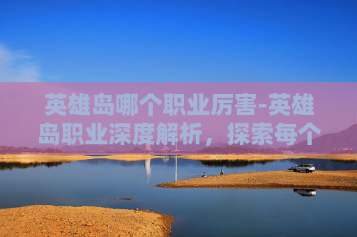 英雄岛哪个职业厉害-英雄岛职业深度解析，探索每个角色的独特魅力与战斗策略