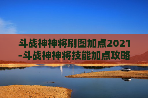 斗战神神将刷图加点2021-斗战神神将技能加点攻略，如何打造你的专属战斗力量