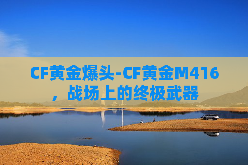 CF黄金爆头-CF黄金M416，战场上的终极武器