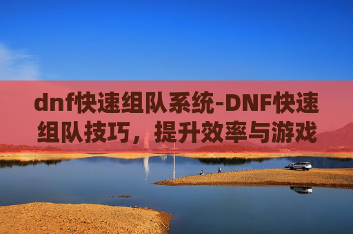 dnf快速组队系统-DNF快速组队技巧，提升效率与游戏体验