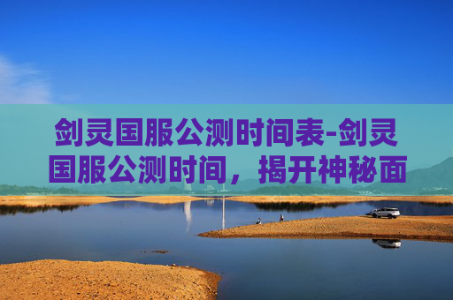 剑灵国服公测时间表-剑灵国服公测时间，揭开神秘面纱，探索未来游戏世界