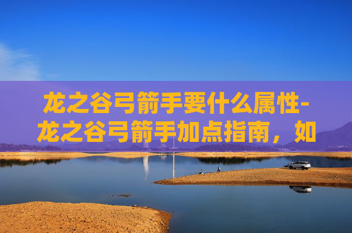龙之谷弓箭手要什么属性-龙之谷弓箭手加点指南，如何高效提升你的箭术技能