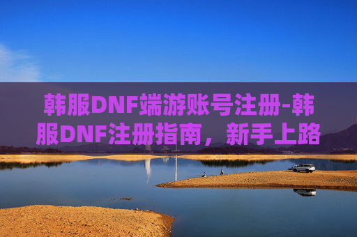韩服DNF端游账号注册-韩服DNF注册指南，新手上路的全面攻略