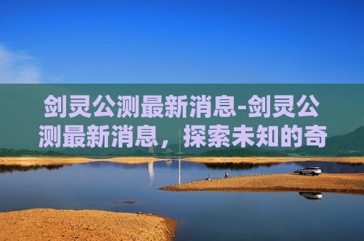 剑灵公测最新消息-剑灵公测最新消息，探索未知的奇幻世界