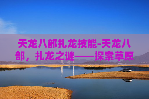 天龙八部扎龙技能-天龙八部，扎龙之谜——探索草原深处的神秘生物