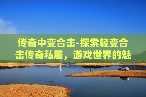 传奇中变合击-探索轻变合击传奇私服，游戏世界的魅力与挑战