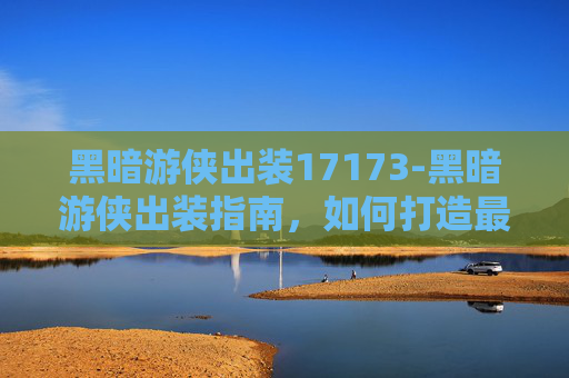 黑暗游侠出装17173-黑暗游侠出装指南，如何打造最强战斗机器