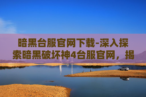 暗黑台服官网下载-深入探索暗黑破坏神4台服官网，揭开游戏世界的神秘面纱