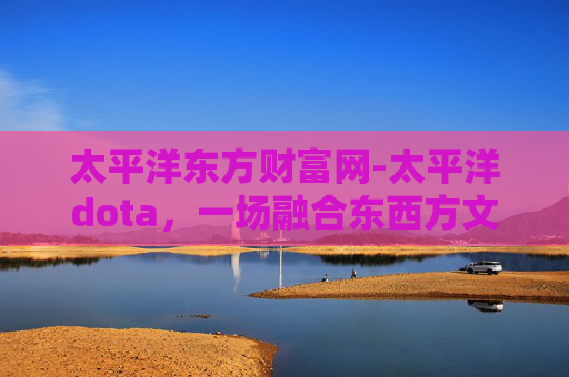 太平洋东方财富网-太平洋dota,一场融合东西方文化的电子竞技盛宴 太平洋东方财富网-太平洋dota,一场融合东西方文化的电子竞技盛宴