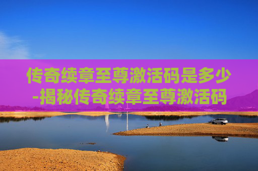 传奇续章至尊激活码是多少-揭秘传奇续章至尊激活码的神秘面纱