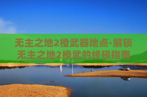 无主之地2橙武器地点-解锁无主之地2橙武的终极指南