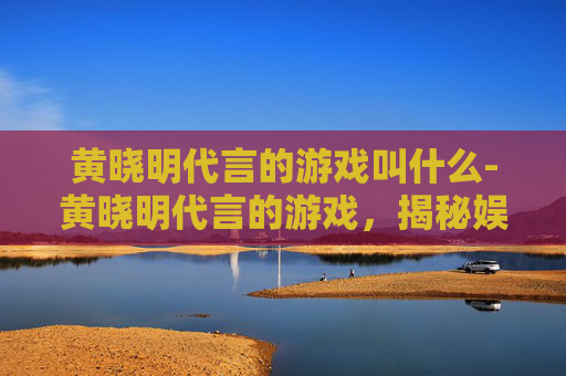 黄晓明代言的游戏叫什么-黄晓明代言的游戏,揭秘娱乐圈明星与游戏产业的跨界合作