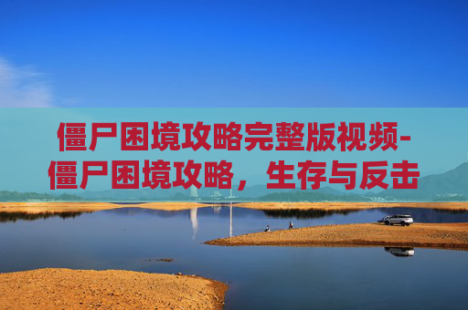 僵尸困境攻略完整版视频-僵尸困境攻略，生存与反击的艺术