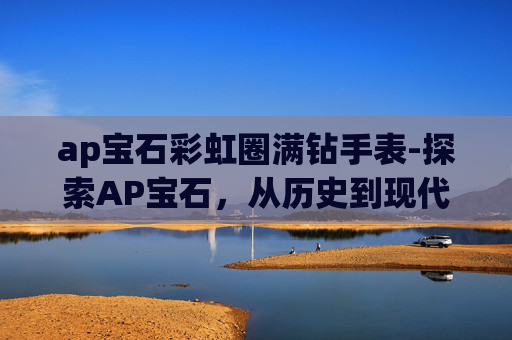 ap宝石彩虹圈满钻手表-探索AP宝石,从历史到现代的璀璨传奇 ap宝石彩虹圈满钻手表-探索AP宝石,从历史到现代的璀璨传奇