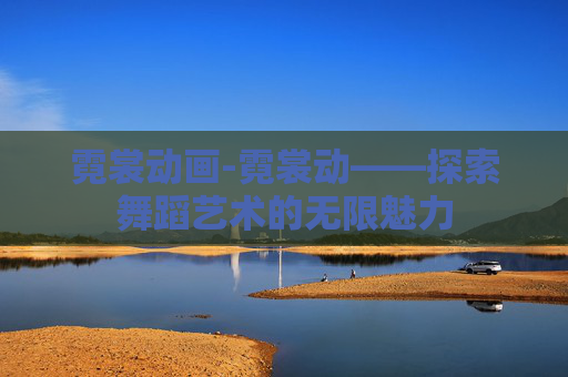 霓裳动画-霓裳动——探索舞蹈艺术的无限魅力