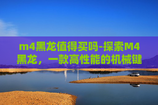 m4黑龙值得买吗-探索M4黑龙，一款高性能的机械键盘评测