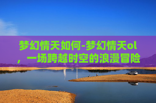梦幻情天如何-梦幻情天ol，一场跨越时空的浪漫冒险