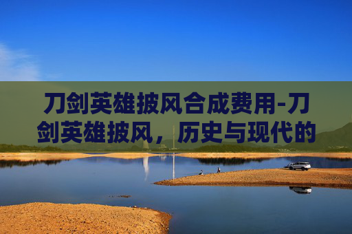 刀剑英雄披风合成费用-刀剑英雄披风，历史与现代的融合