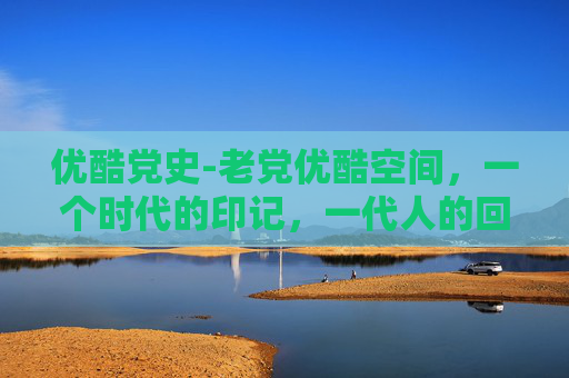 优酷党史-老党优酷空间,一个时代的印记,一代人的回忆 优酷党史-老党优酷空间,一个时代的印记,一代人的回忆