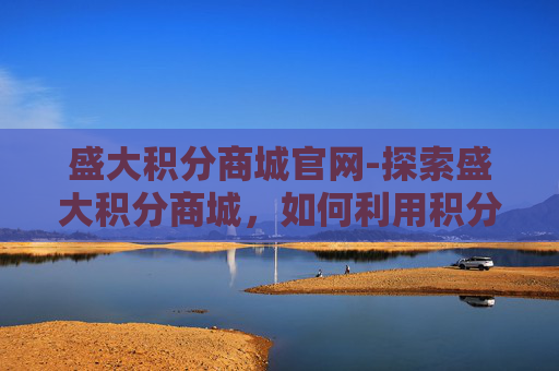 盛大积分商城官网-探索盛大积分商城,如何利用积分兑换提升生活质量 盛大积分商城官网-探索盛大积分商城,如何利用积分兑换提升生活质量