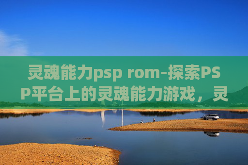 灵魂能力psp rom-探索PSP平台上的灵魂能力游戏，灵魂能力的深度解析