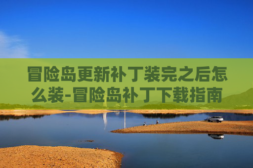 冒险岛更新补丁装完之后怎么装-冒险岛补丁下载指南，全面解析与实用技巧