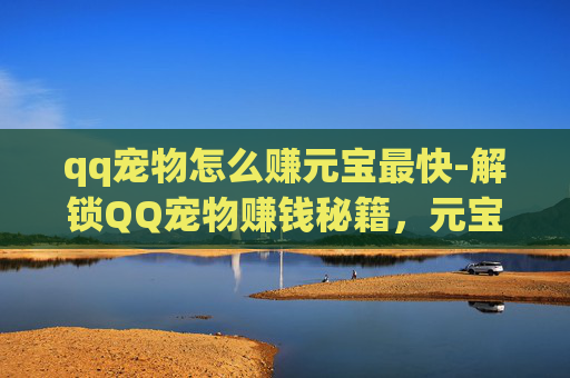 qq宠物怎么赚元宝最快-解锁QQ宠物赚钱秘籍，元宝获取全攻略