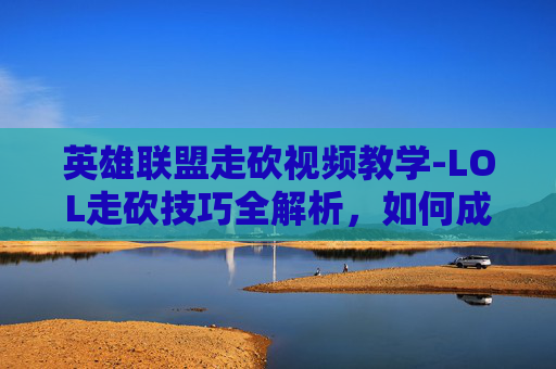 英雄联盟走砍视频教学-LOL走砍技巧全解析，如何成为游戏中的无影刺客