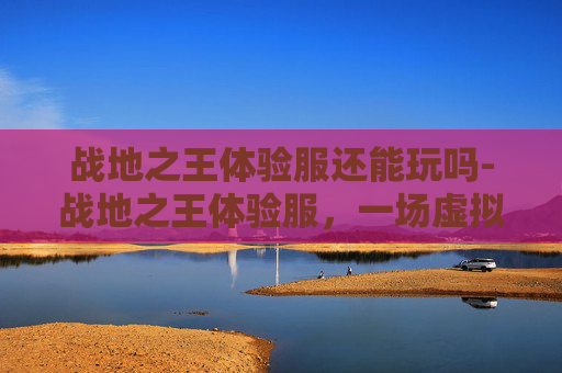战地之王体验服还能玩吗-战地之王体验服，一场虚拟战场的深度体验