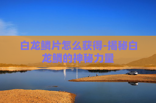 白龙鳞片怎么获得-揭秘白龙鳞的神秘力量