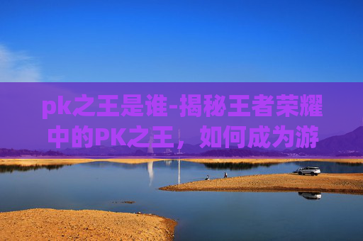 pk之王是谁-揭秘王者荣耀中的PK之王，如何成为游戏中的顶尖玩家？