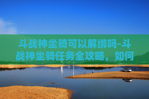 斗战神坐骑可以解绑吗-斗战神坐骑任务全攻略，如何高效获取你的专属坐骑？