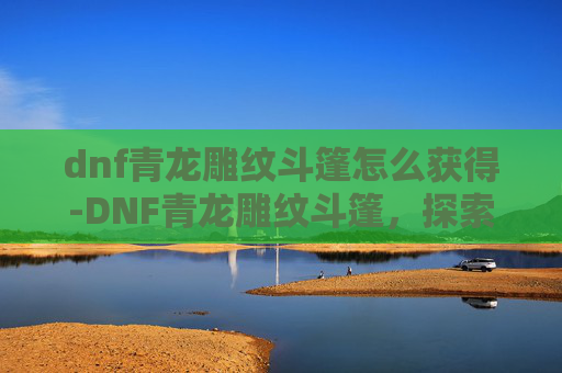 dnf青龙雕纹斗篷怎么获得-DNF青龙雕纹斗篷，探索游戏中的神秘与魅力