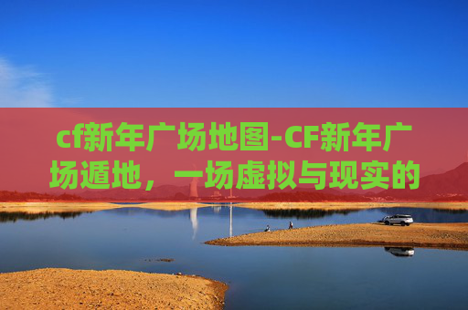 cf新年广场地图-CF新年广场遁地，一场虚拟与现实的奇妙邂逅
