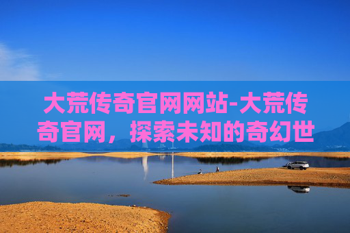 大荒传奇官网网站-大荒传奇官网，探索未知的奇幻世界