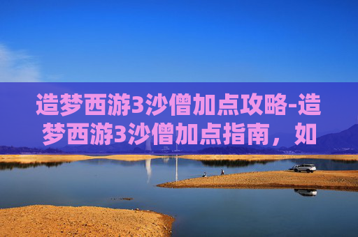 造梦西游3沙僧加点攻略-造梦西游3沙僧加点指南,如何最大化利用你的资源