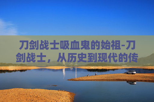 刀剑战士吸血鬼的始祖-刀剑战士,从历史到现代的传奇 刀剑战士吸血鬼的始祖-刀剑战士,从历史到现代的传奇