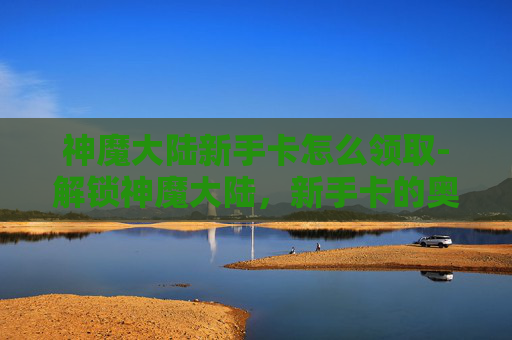 神魔大陆新手卡怎么领取-解锁神魔大陆，新手卡的奥秘与指南