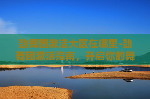 劲舞团激活大区在哪里-劲舞团激活指南，开启你的舞蹈世界