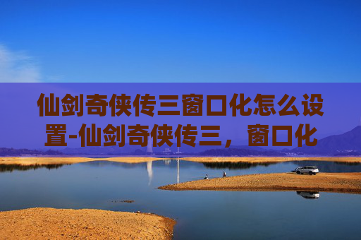 仙剑奇侠传三窗口化怎么设置-仙剑奇侠传三，窗口化的艺术与情怀