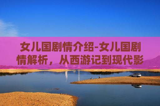 女儿国剧情介绍-女儿国剧情解析，从西游记到现代影视的演变与影响