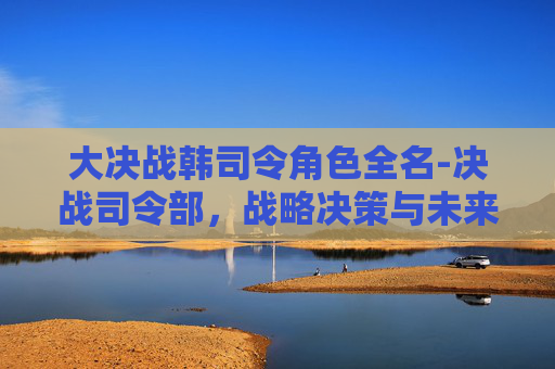 大决战韩司令角色全名-决战司令部，战略决策与未来命运的较量
