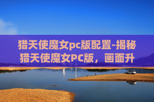 猎天使魔女pc版配置-揭秘猎天使魔女PC版，画面升级与性能优化的完美融合