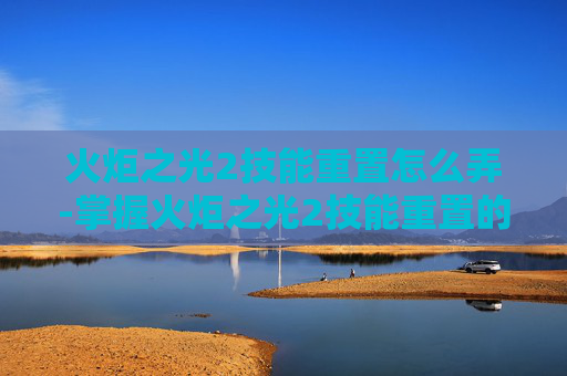 火炬之光2技能重置怎么弄-掌握火炬之光2技能重置的艺术,提升战斗效率与策略深度