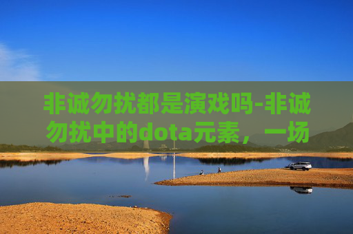 非诚勿扰都是演戏吗-非诚勿扰中的dota元素，一场虚拟与现实的浪漫邂逅