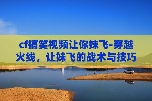 cf搞笑视频让你妹飞-穿越火线，让妹飞的战术与技巧