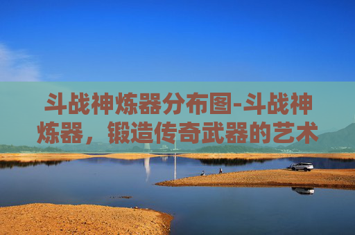 斗战神炼器分布图-斗战神炼器,锻造传奇武器的艺术 斗战神炼器分布图-斗战神炼器,锻造传奇武器的艺术