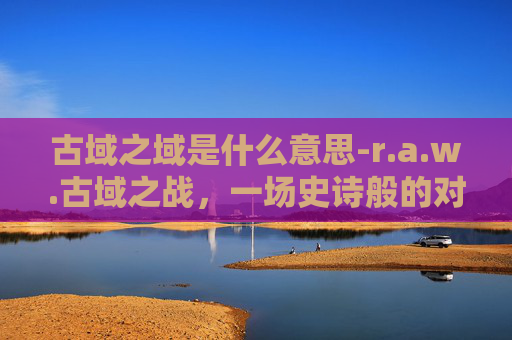 古域之域是什么意思-r.a.w.古域之战，一场史诗般的对决